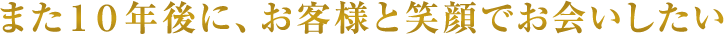 また10年後に、お客様と笑顔でお会いしたい